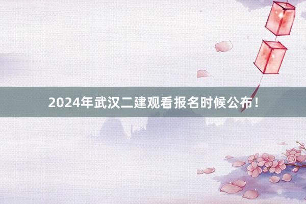 2024年武汉二建观看报名时候公布！