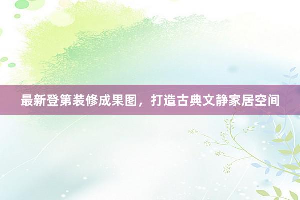 最新登第装修成果图，打造古典文静家居空间