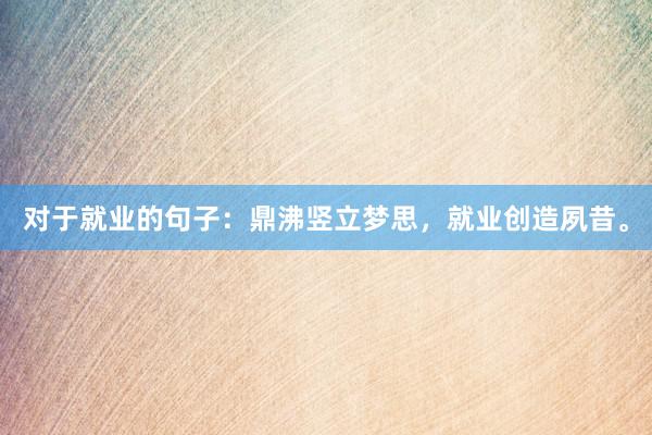 对于就业的句子：鼎沸竖立梦思，就业创造夙昔。